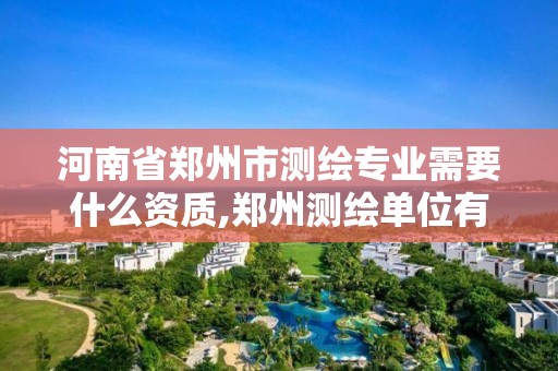 河南省郑州市测绘专业需要什么资质,郑州测绘单位有哪些。