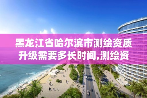 黑龙江省哈尔滨市测绘资质升级需要多长时间,测绘资质系统升级。 黑龙江省哈尔滨市测绘资质升级需要多长时间,测绘资质系统升级。