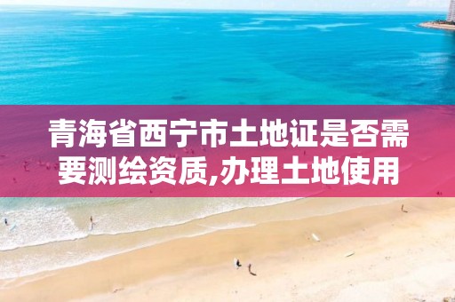 青海省西宁市土地证是否需要测绘资质,办理土地使用证时的测绘图。
