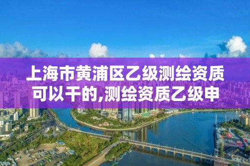 上海市黄浦区乙级测绘资质可以干的,测绘资质乙级申请需要什么条件。