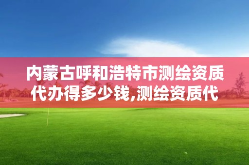 内蒙古呼和浩特市测绘资质代办得多少钱,测绘资质代理。