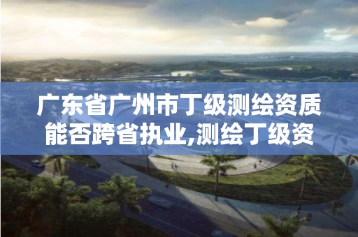 广东省广州市丁级测绘资质能否跨省执业,测绘丁级资质业务范围。
