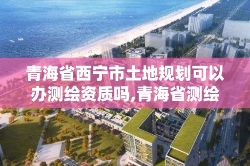 青海省西宁市土地规划可以办测绘资质吗,青海省测绘资质延期公告。