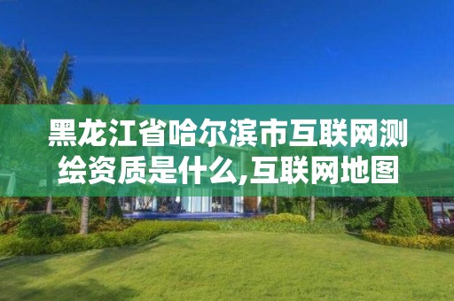 黑龙江省哈尔滨市互联网测绘资质是什么,互联网地图服务测绘资质。