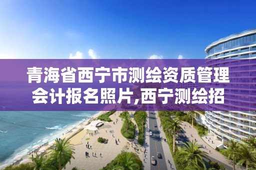 青海省西宁市测绘资质管理会计报名照片,西宁测绘招聘。