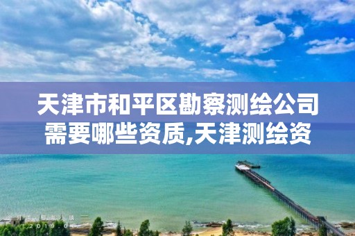 天津市和平区勘察测绘公司需要哪些资质,天津测绘资质单位。