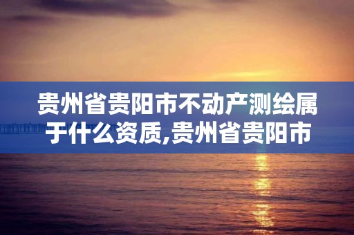 贵州省贵阳市不动产测绘属于什么资质,贵州省贵阳市不动产测绘属于什么资质单位。