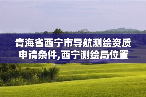 青海省西宁市导航测绘资质申请条件,西宁测绘局位置。