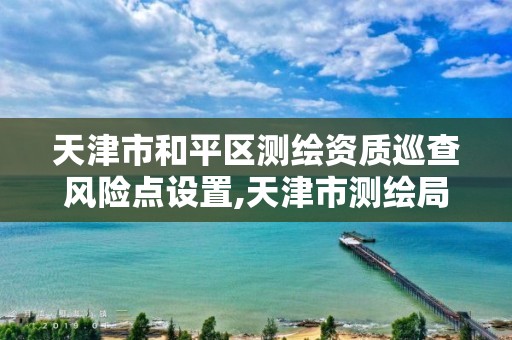 天津市和平区测绘资质巡查风险点设置,天津市测绘局地址。 天津市和平区测绘资质巡查风险点设置,天津市测绘局地址。