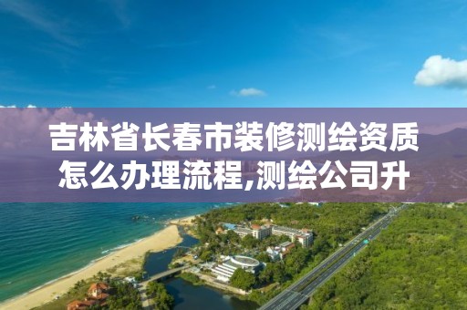 吉林省长春市装修测绘资质怎么办理流程,测绘公司升级资质需要学历证书骗局。