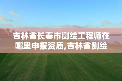 吉林省长春市测绘工程师在哪里申报资质,吉林省测绘资质查询。 吉林省长春市测绘工程师在哪里申报资质,吉林省测绘资质查询。
