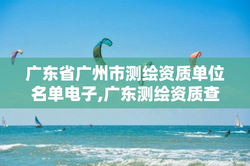 广东省广州市测绘资质单位名单电子,广东测绘资质查询。