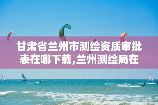 甘肃省兰州市测绘资质审批表在哪下载,兰州测绘局在哪儿。