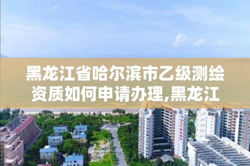 黑龙江省哈尔滨市乙级测绘资质如何申请办理,黑龙江测绘公司乙级资质。