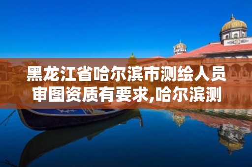 黑龙江省哈尔滨市测绘人员审图资质有要求,哈尔滨测绘局是干什么的。