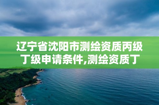 辽宁省沈阳市测绘资质丙级丁级申请条件,测绘资质丁级申报条件。