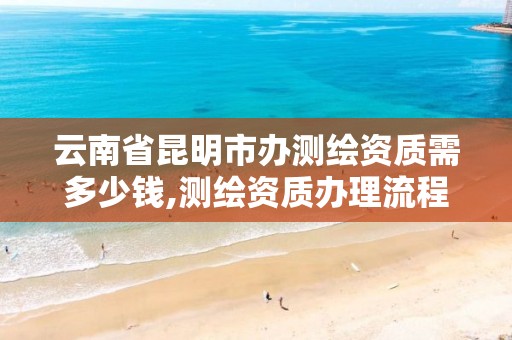 云南省昆明市办测绘资质需多少钱,测绘资质办理流程。 云南省昆明市办测绘资质需多少钱,测绘资质办理流程。