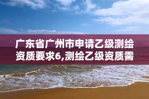 广东省广州市申请乙级测绘资质要求6,测绘乙级资质需要多少专业人员。