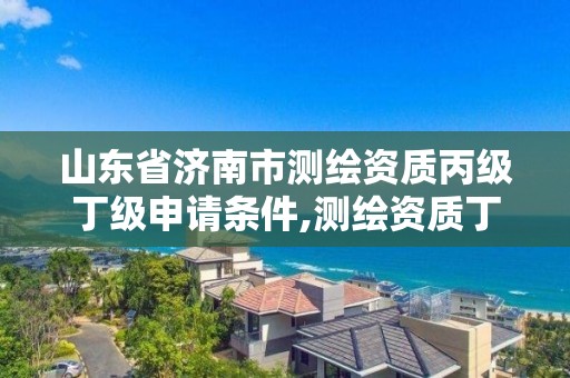 山东省济南市测绘资质丙级丁级申请条件,测绘资质丁级升丙级。