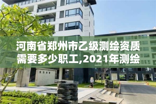 河南省郑州市乙级测绘资质需要多少职工,2021年测绘资质乙级人员要求。
