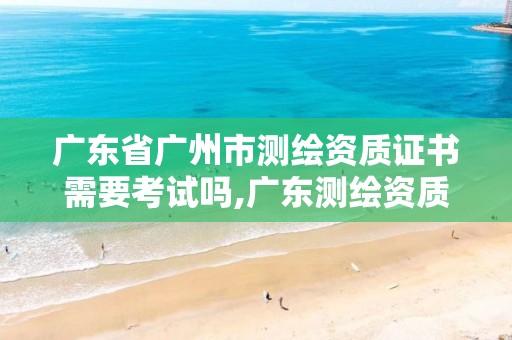 广东省广州市测绘资质证书需要考试吗,广东测绘资质查询。