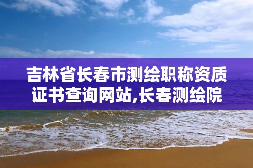 吉林省长春市测绘职称资质证书查询网站,长春测绘院事业编。