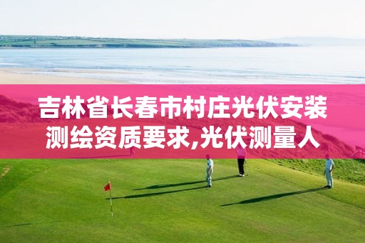 吉林省长春市村庄光伏安装测绘资质要求,光伏测量人员是干嘛的。
