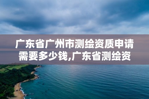 广东省广州市测绘资质申请需要多少钱,广东省测绘资质办理流程。