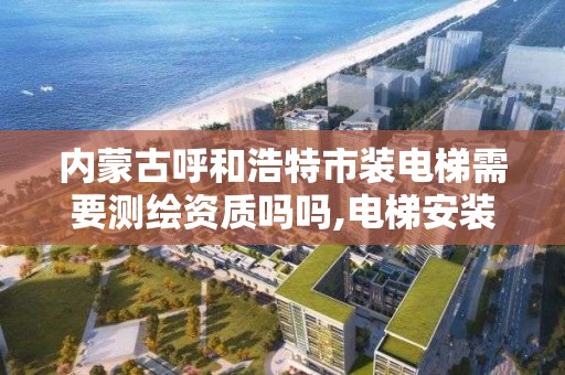 内蒙古呼和浩特市装电梯需要测绘资质吗吗,电梯安装是否需要资质。