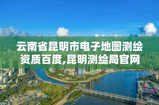 云南省昆明市电子地图测绘资质百度,昆明测绘局官网。 云南省昆明市电子地图测绘资质百度,昆明测绘局官网。