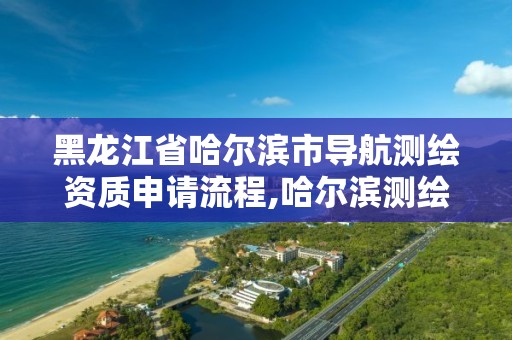 黑龙江省哈尔滨市导航测绘资质申请流程,哈尔滨测绘局在哪。