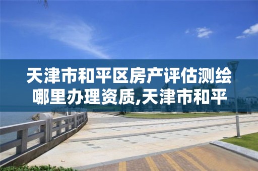 天津市和平区房产评估测绘哪里办理资质,天津市和平区房产评估测绘哪里办理资质的。