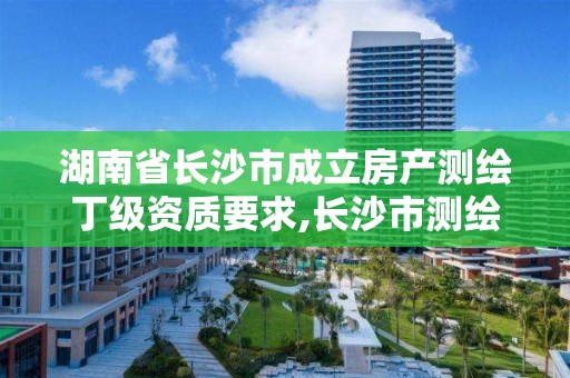 湖南省长沙市成立房产测绘丁级资质要求,长沙市测绘资质单位名单。