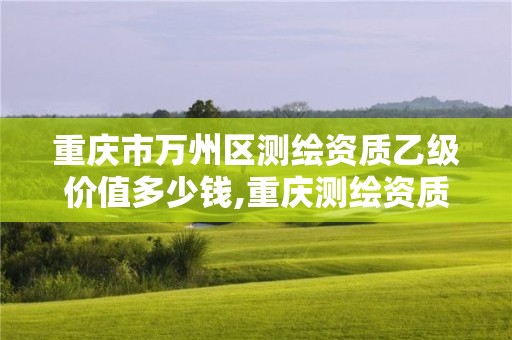 重庆市万州区测绘资质乙级价值多少钱,重庆测绘资质办理。