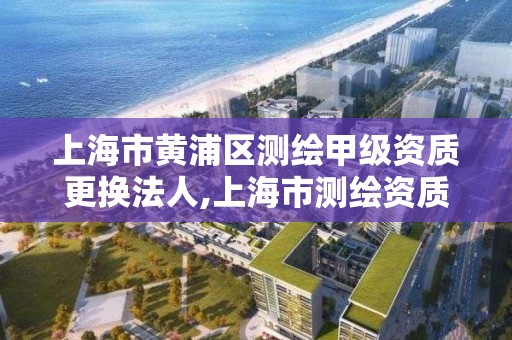 上海市黄浦区测绘甲级资质更换法人,上海市测绘资质单位名单。