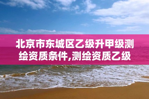 北京市东城区乙级升甲级测绘资质条件,测绘资质乙级申请需要什么条件。