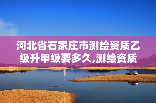 河北省石家庄市测绘资质乙级升甲级要多久,测绘资质甲级和乙级的区别。