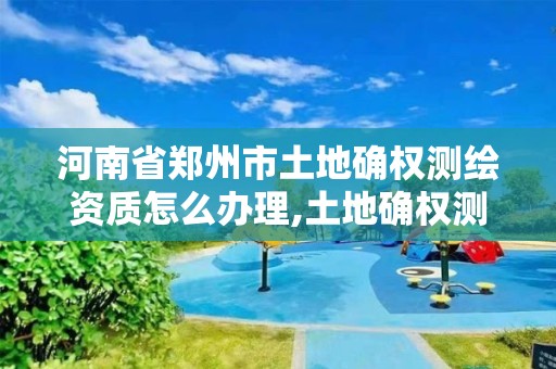 河南省郑州市土地确权测绘资质怎么办理,土地确权测绘收费标准。