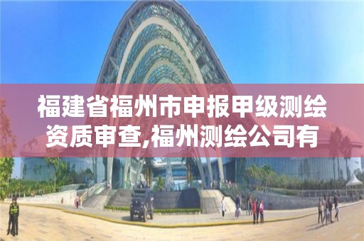 福建省福州市申报甲级测绘资质审查,福州测绘公司有几家。