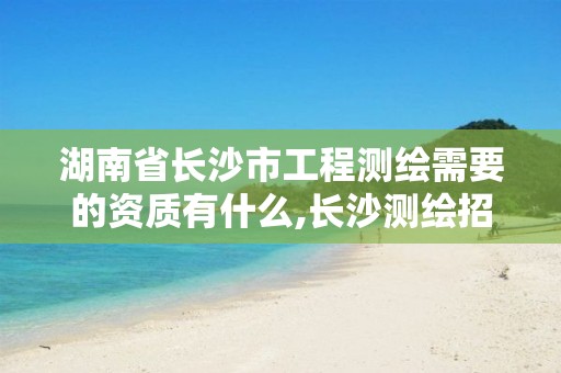 湖南省长沙市工程测绘需要的资质有什么,长沙测绘招聘信息。
