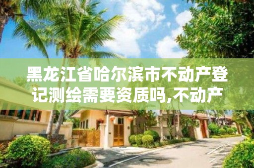 黑龙江省哈尔滨市不动产登记测绘需要资质吗,不动产测绘资料谁提供。
