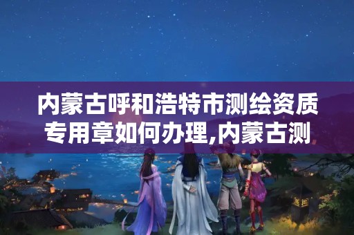 内蒙古呼和浩特市测绘资质专用章如何办理,内蒙古测绘资质延期公告。