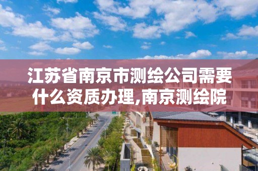 江苏省南京市测绘公司需要什么资质办理,南京测绘院是什么编制。