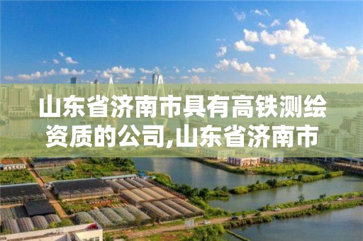 山东省济南市具有高铁测绘资质的公司,山东省济南市具有高铁测绘资质的公司名单。