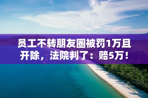员工不转朋友圈被罚1万且开除，法院判了：赔5万！