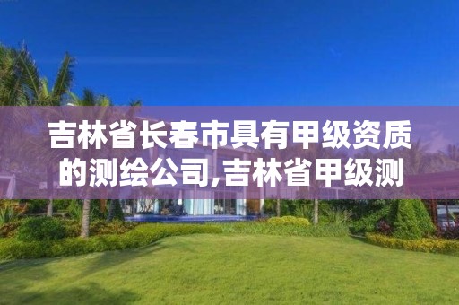 吉林省长春市具有甲级资质的测绘公司,吉林省甲级测绘单位名单。