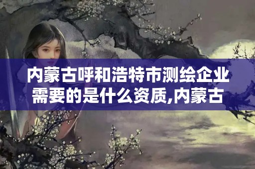 内蒙古呼和浩特市测绘企业需要的是什么资质,内蒙古测绘资质延期公告。