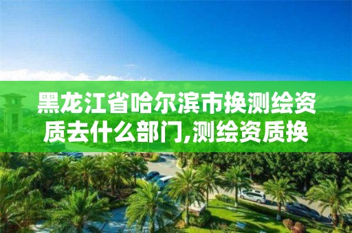 黑龙江省哈尔滨市换测绘资质去什么部门,测绘资质换证老人老办法。