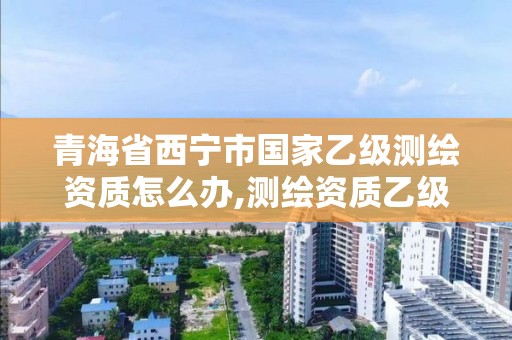 青海省西宁市国家乙级测绘资质怎么办,测绘资质乙级申请需要什么条件。