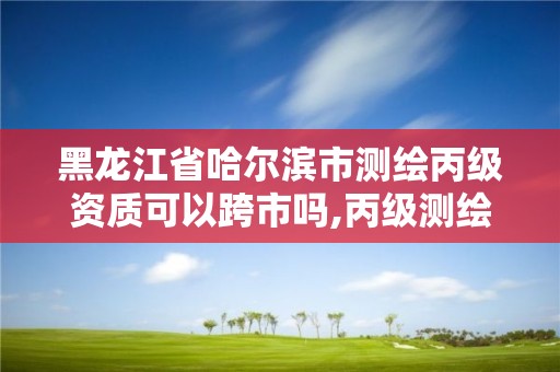 黑龙江省哈尔滨市测绘丙级资质可以跨市吗,丙级测绘资质可以跨省作业吗。